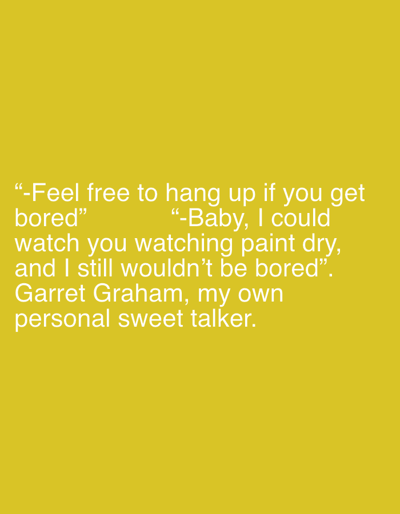 The image features white, sans-serif text displayed against a solid, uniform mustard yellow background. In the lower-left quadrant, the first line reads: "-Feel free to hang up if you get bored". Directly below and slightly to the right, a second quotation appears: "-Baby, I could watch you watching paint dry, and I still wouldn't be bored". Concluding the text block below these quotes is the statement: "Garret Graham, my own personal sweet talker." No other subjects, objects, or environmental details are discernible within the frame.