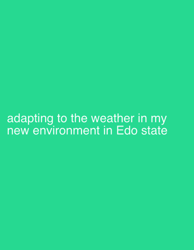 The image displays a solid, uniform background in a vibrant shade of teal green. Centered towards the bottom half of the frame, white sans-serif text is present. The text reads: "adapting to the weather in my new environment in Edo state". There are no other visible subjects, objects, or a discernable physical scene. The image is purely textual against a colored backdrop, conveying a personal message or status update related to adjusting to environmental conditions in Edo State, Nigeria. No specific time of day or visual weather conditions are depicted.