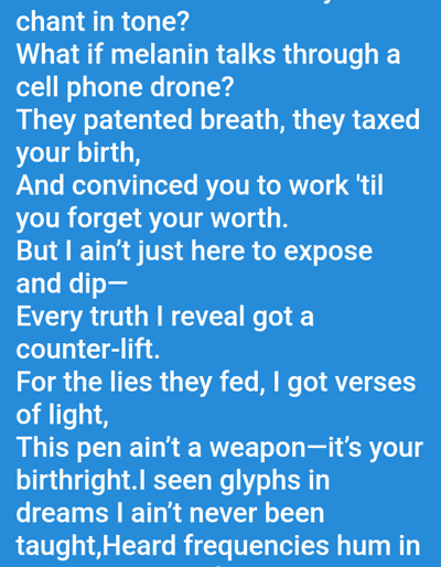 The image displays white text set against a solid blue background. The visible text appears to be lines of poetry or lyrics. There are no discernible people, subjects, objects, actions, interactions, or environmental features depicted. The image does not provide any visual information or context to suggest a specific location within the city of Mariposa, United States, or any other geographical area.
The text reads:
"chant in tone?
What if melanin talks through a
cell phone drone?
They patented breath, they taxed
your birth,
And convinced you to work 'til
you forget your worth.
But I ain't just here to expose
and dip—
Every truth I reveal got a
counter-lift.
For the lies they fed, I got verses
of light,
This pen ain't a weapon—it's your
birthright.I seen glyphs in
dreams I ain't never been
taught,Heard frequencies hum in"
