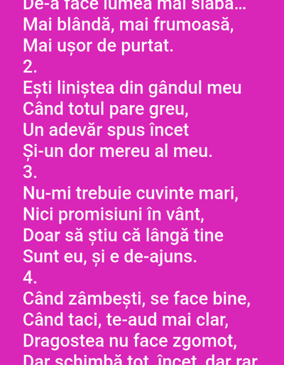 The image contains a pink background with white text written in Romanian. The text appears to be a poem or song lyrics, divided into numbered stanzas. The first stanza is incomplete, starting with "De-a face lumea mai slabă..." followed by "Mai blândă, mai frumoasă," and "Mai ușor de purtat." The second stanza begins with "Ești liniștea din gândul meu" and continues with "Când totul pare greu," "Un adevăr spus încet" and "Și-un dor mereu al meu." The third stanza reads "Nu-mi trebuie cuvinte mari," "Nici promisiuni în vânt," "Doar să știu că lângă tine" and "Sunt eu, și e de-ajuns." The fourth stanza starts with "Când zâmbești, se face bine," "Când taci, te-aud mai clar," "Dragostea nu face zgomot," and "Dar schimbă tot, încet, dar rar." There are no people, subjects, objects, actions, or environmental details present in the image. The image does not provide any information about the city of Benešov nad Ploučnicí, Czechia.