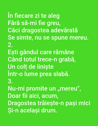 The image is a digital photograph of a green background with white text. The text is in Romanian and appears to be a poem. There are no people, objects, or environmental elements depicted in the image other than the text itself against the solid green background. The image is a simple graphic representation of text. The text reads:
În fiecare zi te aleg
Fără să-mi fie greu,
Căci dragostea adevărată
Se simte, nu se spune mereu.
2.
Ești gândul care rămâne
Când totul trece-n grabă,
Un colț de liniște
Într-o lume prea slabă.
3.
Nu-mi promite un „mereu”,
Doar fii aici, acum,
Dragostea trăiește-n pași mici
Și-n același drum.
There is no information or context provided that links this image to the city of Benešov nad Ploučnicí, Czechia.