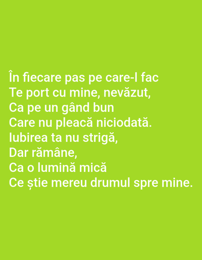 This media file is a digital image with a solid, light green background. White text is overlaid on the image, forming a poem in Romanian. The poem reads:
"În fiecare pas pe care-l fac
Te port cu mine, nevăzut,
Ca pe un gând bun
Care nu pleacă niciodată.
lubirea ta nu strigă,
Dar rămâne,
Ca o lumină mică
Ce știe mereu drumul spre mine."
The text is arranged in several lines, centered within the frame. The poem's theme appears to be about a constant, invisible presence and enduring love. There are no discernible subjects, objects, scenes, or settings visible beyond the text and background. No specific time of day, weather, or location cues are provided by the image itself, other than the user-provided context that the location is Benešov nad Ploučnicí, Czechia. The overall presentation is minimalist, focusing solely on the message conveyed by the text.