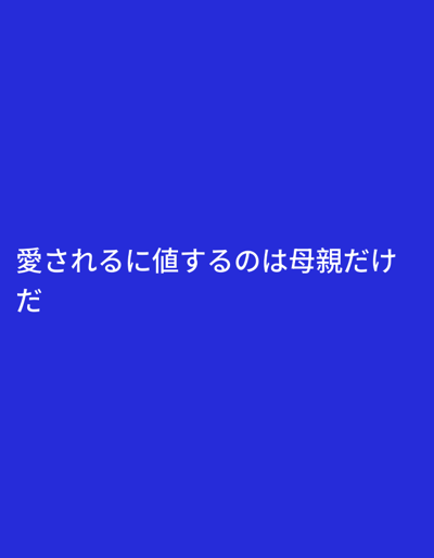 This media file is a still image with a plain blue background. White text is overlaid on the image. The text, written in Japanese, reads "愛されるに値するのは母親だけだ" which translates to "Only mothers are worthy of being loved." The phrase is presented on two lines, with the first line "愛されるに値するのは母親だけ" and the second line "だ". The image has no discernible subjects, objects, scene, or setting beyond the text and background. No activity or event is taking place. There are no notable details regarding time of day, weather, or location cues. The emotion conveyed is through the text, which expresses a sentiment about mothers and love.