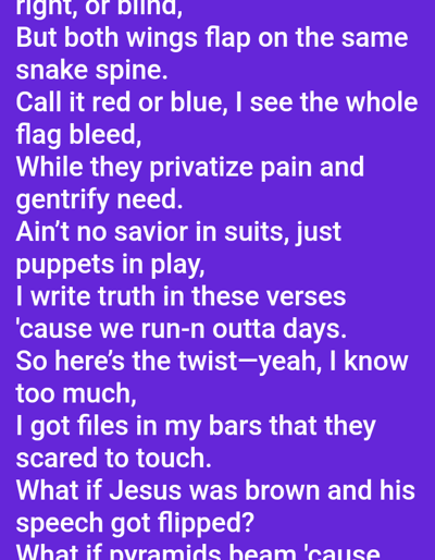 The image displays a digital text document presented on a solid purple background. White sans-serif text is centrally aligned, containing a poem or song lyrics. The content includes phrases such as "But both wings flap on the same snake spine," "Call it red or blue, I see the whole flag bleed," "While they privatize pain and gentrify need," "Ain't no savior in suits, just puppets in play," and questions like "What if Jesus was brown and his speech got flipped?" The bottom portion of the text is cropped. There are no people, physical subjects, objects, actions, or interactions depicted. The environment is a digital display of text; no specific physical location in Mariposa, United States, or any other city, is present in the image.