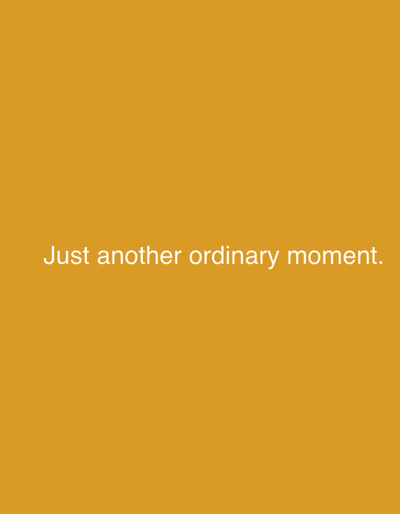 This media file is a digital image featuring text against a solid, plain background of a warm, golden yellow color. The text, rendered in a simple, sans-serif font and appearing in white, is positioned in the lower-middle section of the image. It reads: "Just another ordinary moment."

There are no visible subjects like people or objects, nor is there any depiction of a specific scene or setting. The image does not convey any activity or event. Due to the abstract nature of the image, there are no notable details regarding the time of day, weather, location cues, or emotions. The sole visible element is the text itself. The provided location context of Nalazar, Uzbekistan, has no bearing on the visual content of the image.