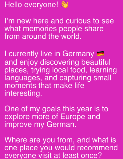 A bright pink background displays white text with a single emoji and a flag emoji. The text appears to be a personal introduction and a request for engagement. The first line reads "Hello everyone!" followed by a waving hand emoji. The subsequent lines express that the author is new and curious about people's memories from around the world. The author also states they currently live in Germany, represented by the German flag emoji, and enjoy exploring beautiful places, trying local food, learning languages, and capturing moments. Their goals for the year include exploring Europe and improving their German. The text concludes with a question asking where the reader is from and what place they would recommend visiting. There are no visible people, objects, or environmental features present in the image, nor is there any specific indication of the city of Wörth am Main, Germany.