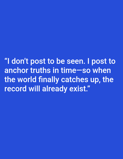 The image displays a static, digitally rendered scene featuring white sans-serif text centered on a solid royal blue background. The text reads: "I don't post to be seen. I post to anchor truths in time—so when the world finally catches up, the record will already exist." The visual content provides no discernible physical location within the city of Mariposa, United States, or any other geographical point. No people, animate subjects, physical objects apart from the text, actions, or interactions are present within the image frame. The environment is uniformly royal blue.