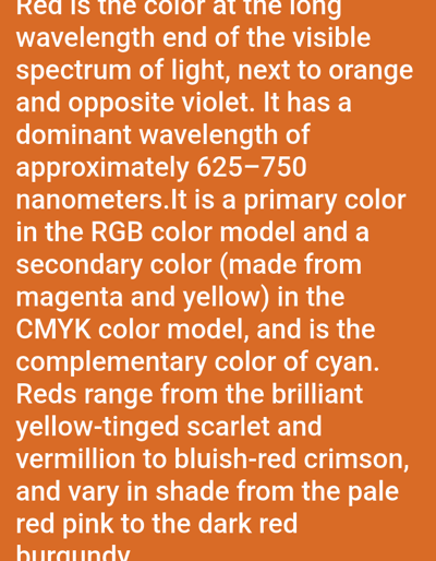 Red, the longest wavelength in the visible spectrum, neighbors orange and opposes violet. Its dominant wavelength ranges from 625-750 nanometers. A primary color in the RGB model, it's secondary in CMYK, created from magenta and yellow. Cyan is its complementary color. Red's shades vary from brilliant yellow-tinged scarlet and vermillion to bluish-red crimson, spanning from pale red pink to dark red burgundy.
