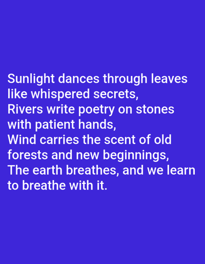 The image displays white text on a solid dark blue background. The text is presented in a sans-serif font, arranged in four stanzas, left-aligned. It reads: "Sunlight dances through leaves / like whispered secrets, / Rivers write poetry on stones / with patient hands, / Wind carries the scent of old / forests and new beginnings, / The earth breathes, and we learn / to breathe with it." At the very top of the image, above the main text, are several small, indistinct, pixelated shapes, appearing as tiny, monochromatic images or graphic elements that are too blurry to identify. There are no people, explicit objects other than the text, actions, or interactions depicted. The image contains no discernible visual information, such as landscapes, landmarks, or identifying features, that would indicate a location in the city of Kabal, Pakistan, or any specific geographical context.