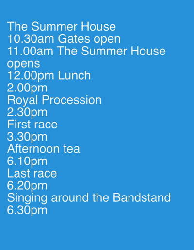 The image displays a list of events and times, likely an itinerary or schedule, set against a solid blue background. The text is in white and aligned to the left.
The schedule reads:
The Summer House
10.30am Gates open
11.00am The Summer House opens
12.00pm Lunch
2.00pm
Royal Procession
2.30pm
First race
3.30pm
Afternoon tea
6.10pm
Last race
6.20pm
Singing around the Bandstand
6.30pm
The text suggests a summer event taking place at a location called "The Summer House" within the Borough of Runnymede, United Kingdom, potentially involving activities like a royal procession, races, lunch, and afternoon tea, culminating in singing. The exact location within the Borough of Runnymede is not specified beyond the venue name. There are no people or specific objects depicted in the image; it is purely text-based.