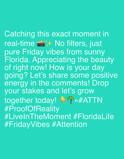 The image contains text on a turquoise background. The text reads: "Catching this exact moment in real-time 📸✨ No filters, just pure Friday vibes from sunny Florida. Appreciating the beauty of right now! How is your day going? Let's share some positive energy in the comments! Drop your stakes and let's grow together today! 👆🌴»#ATTN #ProofOfReality #LiveInTheMoment #FloridaLife #FridayVibes #Attention". There is no identifiable information about the city of Riverview, United States of America, or any specific details about people, subjects, objects, actions, or interactions in a scene. The image appears to be a social media post or a graphic with text overlay.
