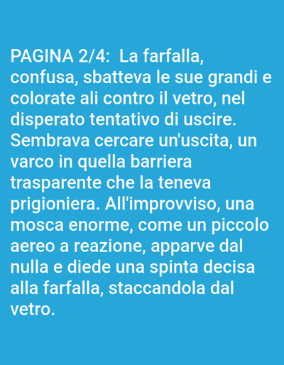 The image displays text in white against a bright blue background. The text reads: "PAGINA 2/4: La farfalla, confusa, sbatteva le sue grandi e colorate ali contro il vetro, nel disperato tentativo di uscire. Sembravava cercare un'uscita, un varco in quella barriera trasparente che la teneva prigioniera. All'improvviso, una mosca enorme, come un piccolo aereo a reazione, apparve dal nulla e diede una spinta decisa alla farfalla, staccandola dal vetro." This translates to: "PAGE 2/4: The butterfly, confused, beat its large and colorful wings against the glass, in a desperate attempt to escape. It seemed to be looking for an exit, a gap in that transparent barrier that held it captive. Suddenly, a huge fly, like a small jet airplane, appeared out of nowhere and gave a decisive push to the butterfly, detaching it from the glass." The text content describes a narrative about a butterfly's struggle to escape through a glass barrier and an intervention by a fly. There is no visual information in the image related to the city of Bolzano, Italy, or any specific physical environment.