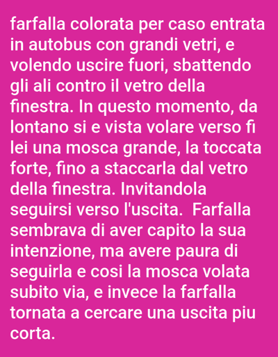 The image contains text on a pink background. The text reads: "farfalla colorata per caso entrata in autobus con grandi vetri, e volendo uscire fuori, sbattendo gli ali contro il vetro della finestra. In questo momento, da lontano si e vista volare verso fi lei una mosca grande, la toccata forte, fino a staccarla dal vetro della finestra. Invitandola seguirsi verso l'uscita. Farfalla sembrava di aver capito la sua intenzione, ma avere paura di seguirla e cosi la mosca volata subito via, e invece la farfalla tornata a cercare una uscita piu corta." There is no information in the image that relates to the city of Bolzano, Italy.