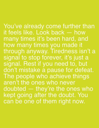 This is a digital image with a bright yellow-green background. White text is overlaid on the image, presenting a motivational quote. The text reads: "You've already come further than it feels like. Look back — how many times it's been hard, and how many times you made it through anyway. Tiredness isn't a signal to stop forever, it's just a signal. Rest if you need to, but don't mistake a pause for defeat. The people who achieve things aren't the ones who never doubted — they're the ones who kept going after the doubt. You can be one of them right now." There are no people, subjects, objects, actions, interactions, or environmental details within the image itself, other than the text. The location in the city of Pobiedziska, Poland, is not relevant to or depicted in this image.