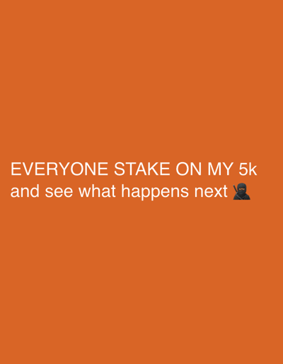 The image displays a solid orange background. Positioned in the lower-middle portion of the frame is white sans-serif text across two lines. The first line reads: "EVERYONE STAKE ON MY 5k". The second line reads: "and see what happens next" followed by a black ninja emoji, depicting a figure in a black hooded outfit with goggles. No individuals, physical objects beyond the textual and emoji graphics, or specific environmental features are discernible within the image. The scene contains no depicted actions or interactions. This image is associated with the city of Kato Agios Markos, Greece.