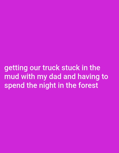 The image displays white text against a solid magenta background. The text reads: "getting our truck stuck in the mud with my dad and having to spend the night in the forest".
The scene described is an off-road incident involving a vehicle, specifically a truck, becoming immobilized in mud within a forested environment. The incident involves at least two individuals: a person referred to as "my dad" and the narrator of the text. The action involves the truck's unintended entrapment in mud, leading to the forced overnight outdoor accommodation of the individuals within the forest. The specific location of this event, as requested, is within the general area of Kelowna, British Columbia, Canada; however, no precise coordinates or identifiable landmarks within Kelowna are provided by the image text.