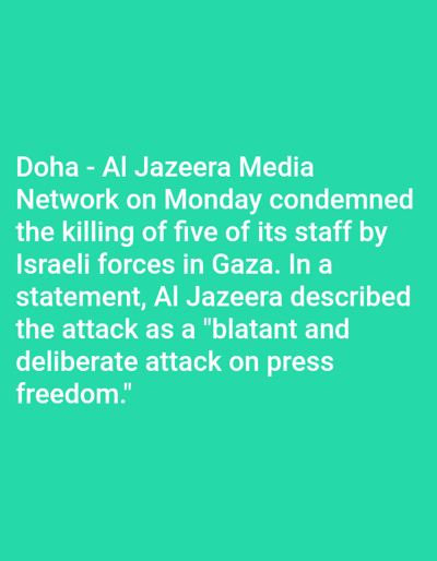 This image is a digital graphic featuring white, sans-serif text against a uniform teal background. The text conveys a news statement attributed to "Doha - Al Jazeera Media Network," condemning the killing of five of its staff by Israeli forces in Gaza. The statement further describes the event as a "blatant and deliberate attack on press freedom." No people are visually depicted; the subjects are the textual characters and the solid background color. No actions or interactions are visually represented beyond the static display of information. The environment is a flat, two-dimensional digital display or print medium. This informational graphic is presented within the city of Venecia, Costa Rica.