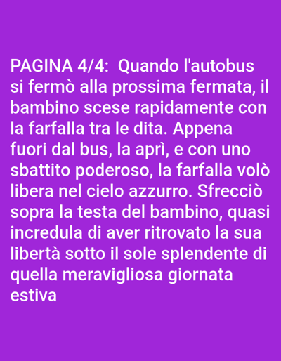 This is a digital image displaying text on a purple background. The text is white and appears to be in Italian, describing a scene involving a bus, a child, and a butterfly. The text reads: "PAGINA 4/4: Quando l'autobus si fermò alla prossima fermata, il bambino scese rapidamente con la farfalla tra le dita. Appena fuori dal bus, la aprì, e con uno sbattito poderoso, la farfalla volò libera nel cielo azzurro. Sfrecciò sopra la testa del bambino, quasi incredula di aver ritrovato la sua libertà sotto il sole splendente di quella meravigliosa giornata estiva." There is no indication of the city of Bolzano, Italy, or any specific location within it. The image is purely text-based.