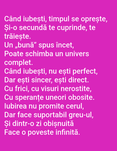 The image displays a poem in Romanian text against a vibrant pink background. The text is arranged in lines, filling the majority of the frame. The poem begins with "Când iubești, timpul se oprește," and continues with themes of love, time, and transformation. There are no people, subjects, objects, actions, interactions, or environmental elements present in the image. The image is a graphic design featuring text and does not depict any location in Benešov nad Ploučnicí, Czechia or any other real-world place.