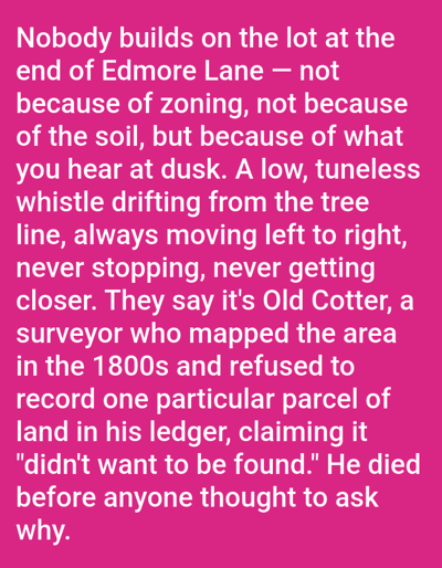 The image is a text block against a solid pink background. The text describes why a lot at the end of Edmore Lane remains unbuilt. It's not due to zoning or soil issues, but because of a low, tuneless whistle heard at dusk, emanating from the tree line and moving from left to right. The sound is attributed to Old Cotter, a surveyor from the 1800s. He mapped the area but refused to record a specific parcel of land in his ledger, stating it "didn't want to be found." He died before anyone inquired why. The location is referenced as Edmore Lane.
