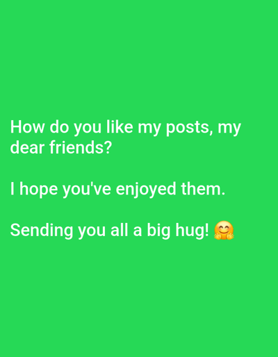 A green background features white text. The first line reads "How do you like my posts, my". The second line reads "dear friends?". The third line reads "I hope you've enjoyed them.". The fourth line reads "Sending you all a big hug!" followed by a hugging face emoji. The image does not contain any information about Milestii Mici, Moldova.