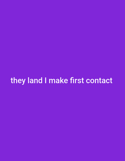 The image displays a uniform, solid purple background. White, sans-serif text, stating "they land I make first contact," is horizontally centered within the lower middle portion of the frame. No discernible physical environment, specific location within the city of Medicine Hat, Canada, people, subjects, objects, actions, or interactions are depicted in the image. The scene is purely textual on a monochromatic background.